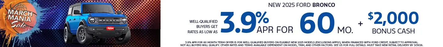 Well-qualified buyers get rates from 3.9% APR for 60 plus $2,000 bonus cash on eligible new 2025 Ford Bronco Models. When financed with Ford Credit. Not all customers will qualify. Offer ends 3/31/2026.
